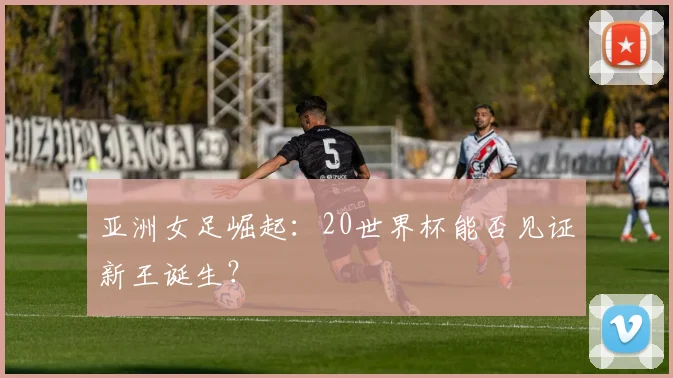 亚洲女足崛起:20世界杯能否见证新王诞生?
