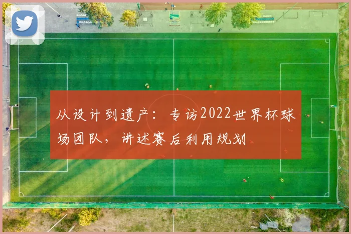 从设计到遗产：专访2022世界杯球场团队，讲述赛后利用规划