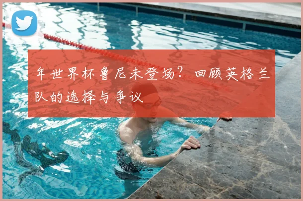 年世界杯鲁尼未登场？回顾英格兰队的选择与争议