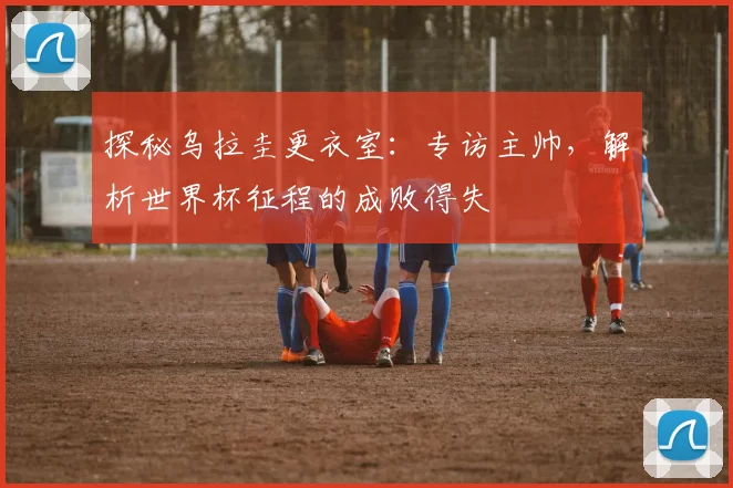 探秘乌拉圭更衣室:专访主帅,解析世界杯征程的成败得失