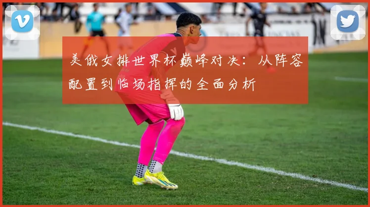 美俄女排世界杯巅峰对决:从阵容配置到临场指挥的全面分析