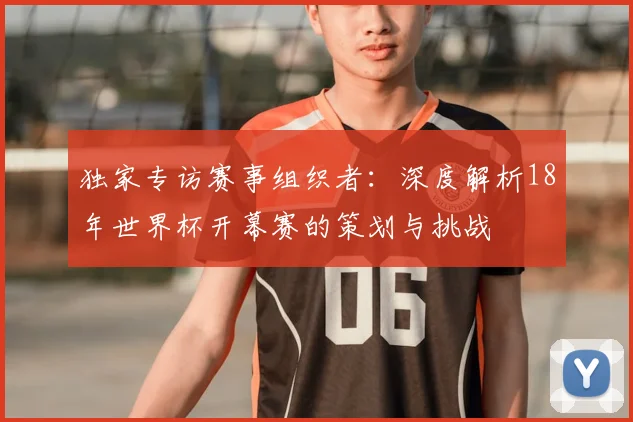 独家专访赛事组织者:深度解析18年世界杯开幕赛的策划与挑战