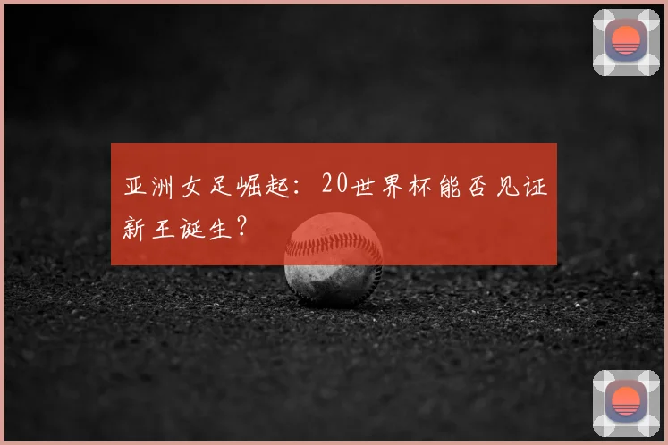 亚洲女足崛起:20世界杯能否见证新王诞生?
