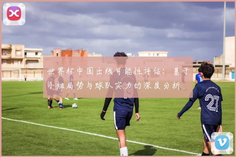 世界杯中国出线可能性评估：基于小组局势与球队实力的深度分析