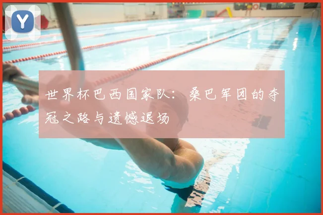 世界杯巴西国家队：桑巴军团的夺冠之路与遗憾退场