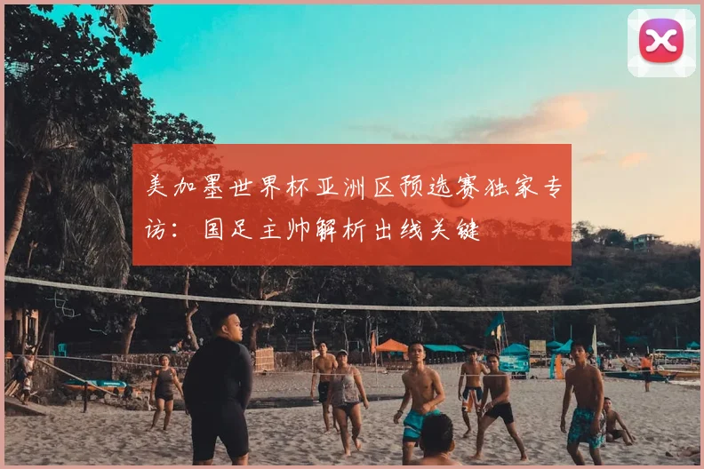 美加墨世界杯亚洲区预选赛独家专访:国足主帅解析出线关键