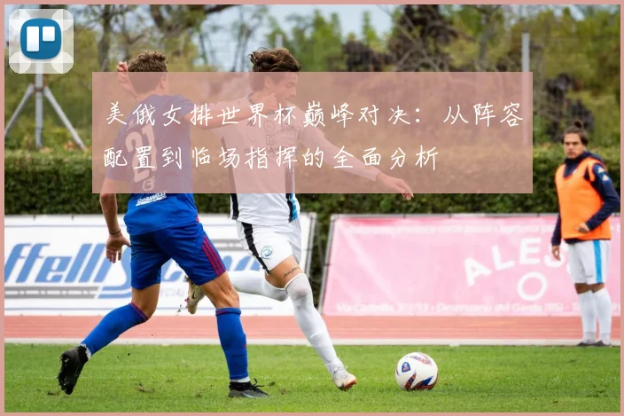 美俄女排世界杯巅峰对决:从阵容配置到临场指挥的全面分析