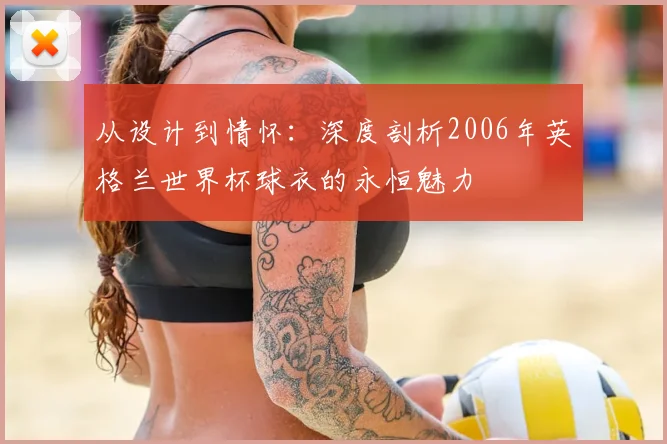 从设计到情怀:深度剖析2006年英格兰世界杯球衣的永恒魅力