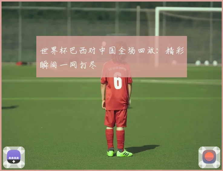 世界杯巴西对中国全场回放：精彩瞬间一网打尽