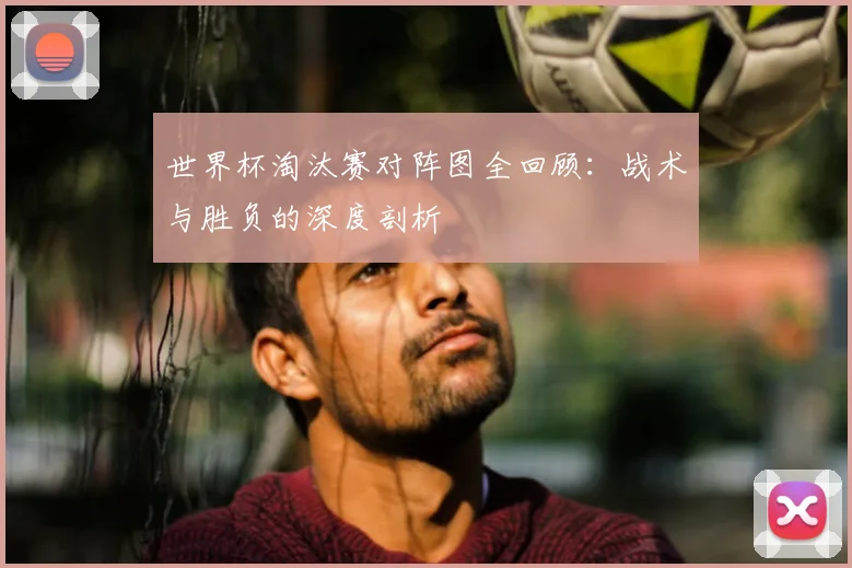 世界杯淘汰赛对阵图全回顾:战术与胜负的深度剖析