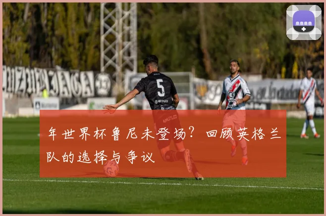 年世界杯鲁尼未登场？回顾英格兰队的选择与争议