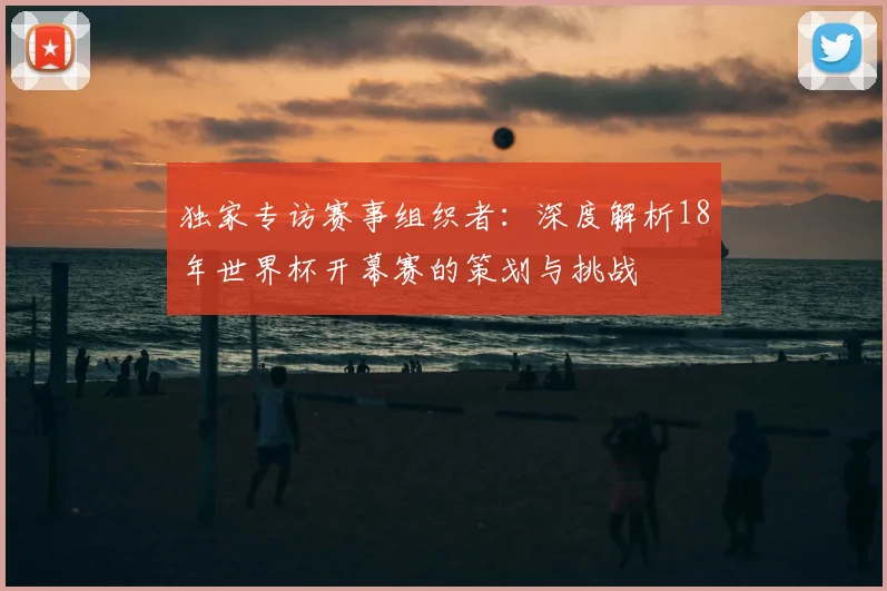 独家专访赛事组织者:深度解析18年世界杯开幕赛的策划与挑战