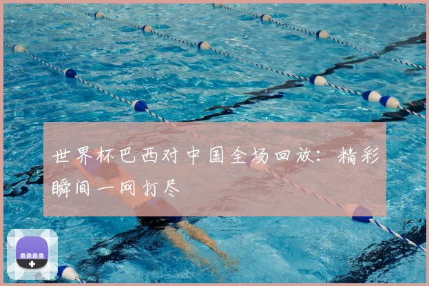 世界杯巴西对中国全场回放：精彩瞬间一网打尽