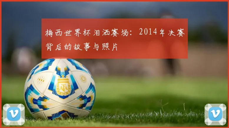 梅西世界杯泪洒赛场:2014年决赛背后的故事与照片
