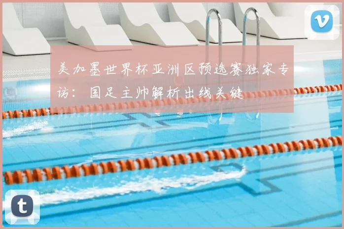 美加墨世界杯亚洲区预选赛独家专访:国足主帅解析出线关键