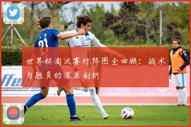 世界杯淘汰赛对阵图全回顾:战术与胜负的深度剖析