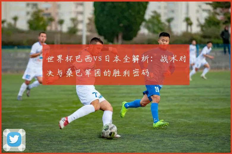 世界杯巴西vs日本全解析：战术对决与桑巴军团的胜利密码