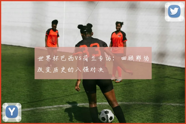 世界杯巴西vs荷兰专访：回顾那场改变历史的八强对决