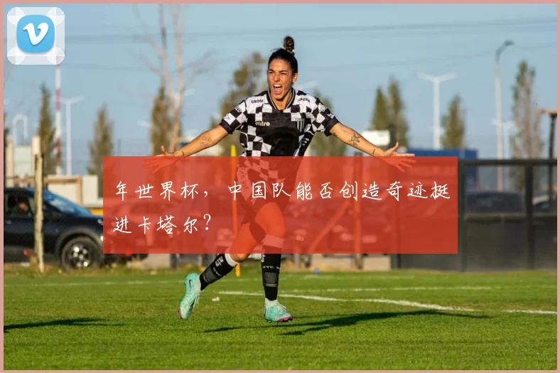 年世界杯，中国队能否创造奇迹挺进卡塔尔？
