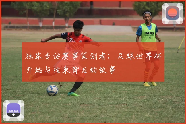 独家专访赛事策划者:足球世界杯开始与结束背后的故事