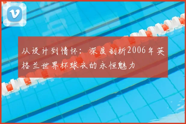 从设计到情怀:深度剖析2006年英格兰世界杯球衣的永恒魅力