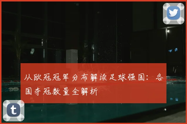 从欧冠冠军分布解读足球强国：各国夺冠数量全解析