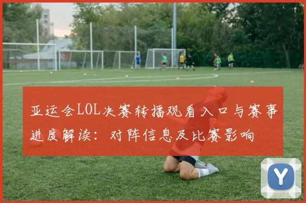 亚运会LOL决赛转播观看入口与赛事进度解读：对阵信息及比赛影响