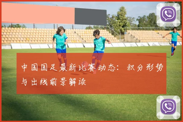 中国国足最新比赛动态：积分形势与出线前景解读
