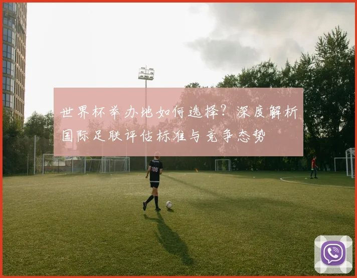 世界杯举办地如何选择？深度解析国际足联评估标准与竞争态势