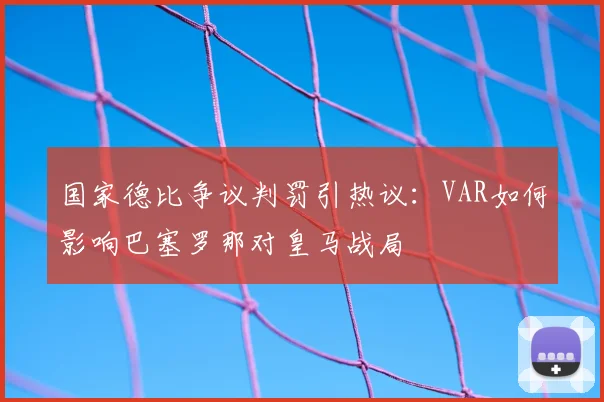国家德比争议判罚引热议：VAR如何影响巴塞罗那对皇马战局