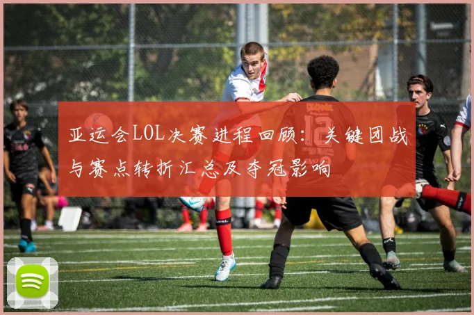 亚运会LOL决赛进程回顾：关键团战与赛点转折汇总及夺冠影响